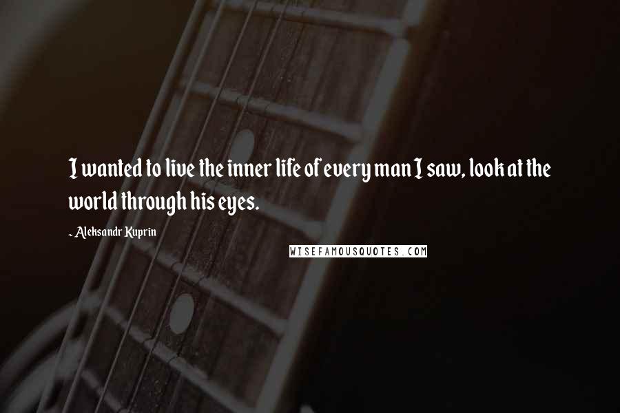 Aleksandr Kuprin Quotes: I wanted to live the inner life of every man I saw, look at the world through his eyes.