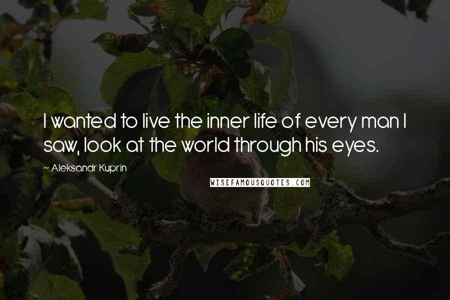 Aleksandr Kuprin Quotes: I wanted to live the inner life of every man I saw, look at the world through his eyes.