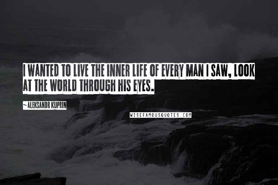 Aleksandr Kuprin Quotes: I wanted to live the inner life of every man I saw, look at the world through his eyes.