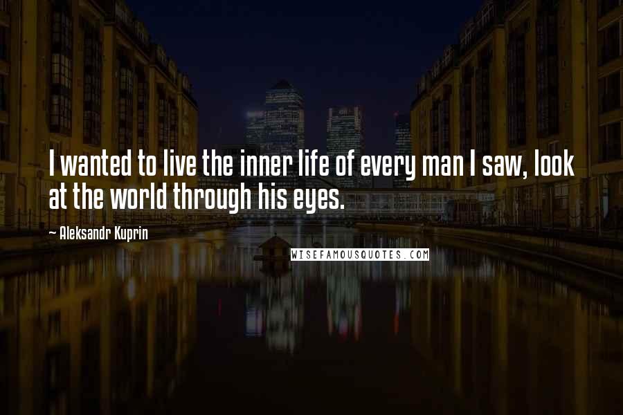 Aleksandr Kuprin Quotes: I wanted to live the inner life of every man I saw, look at the world through his eyes.