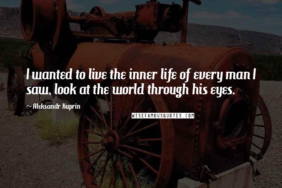 Aleksandr Kuprin Quotes: I wanted to live the inner life of every man I saw, look at the world through his eyes.