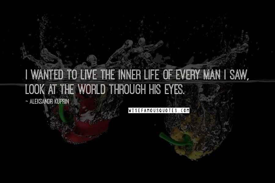 Aleksandr Kuprin Quotes: I wanted to live the inner life of every man I saw, look at the world through his eyes.