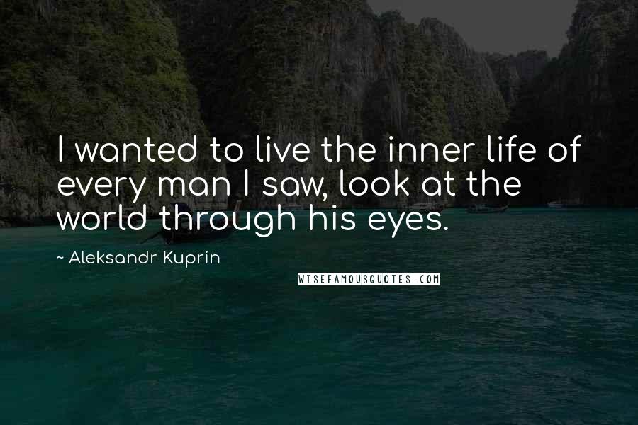 Aleksandr Kuprin Quotes: I wanted to live the inner life of every man I saw, look at the world through his eyes.