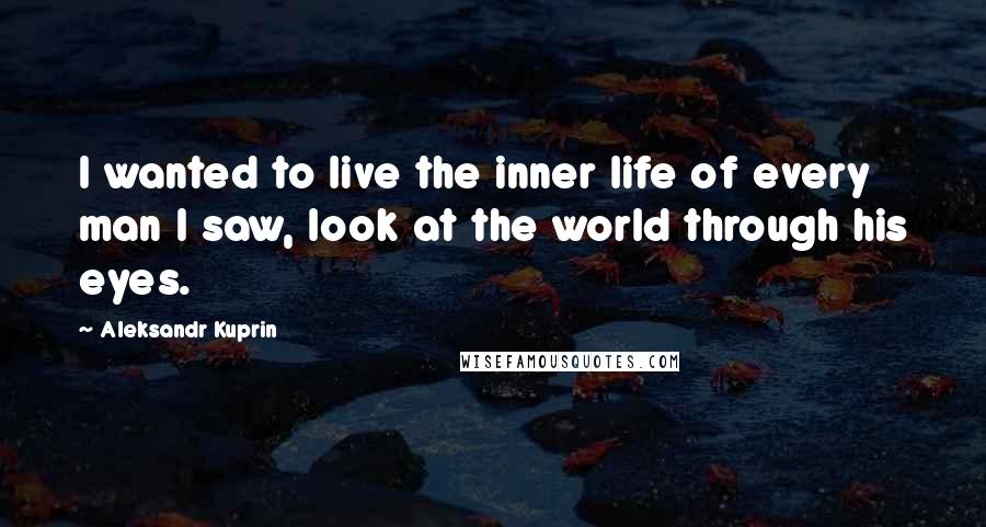 Aleksandr Kuprin Quotes: I wanted to live the inner life of every man I saw, look at the world through his eyes.