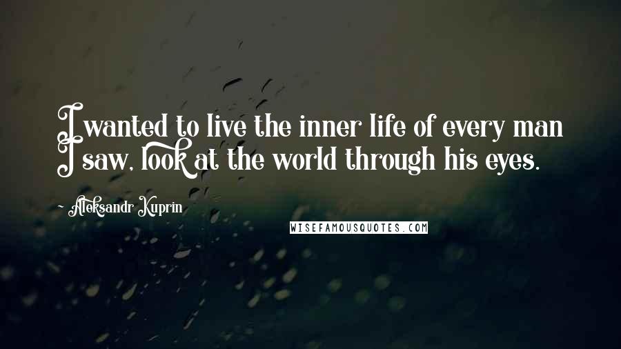 Aleksandr Kuprin Quotes: I wanted to live the inner life of every man I saw, look at the world through his eyes.