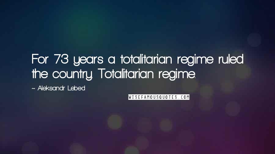 Aleksandr Lebed Quotes: For 73 years a totalitarian regime ruled the country. Totalitarian regime.