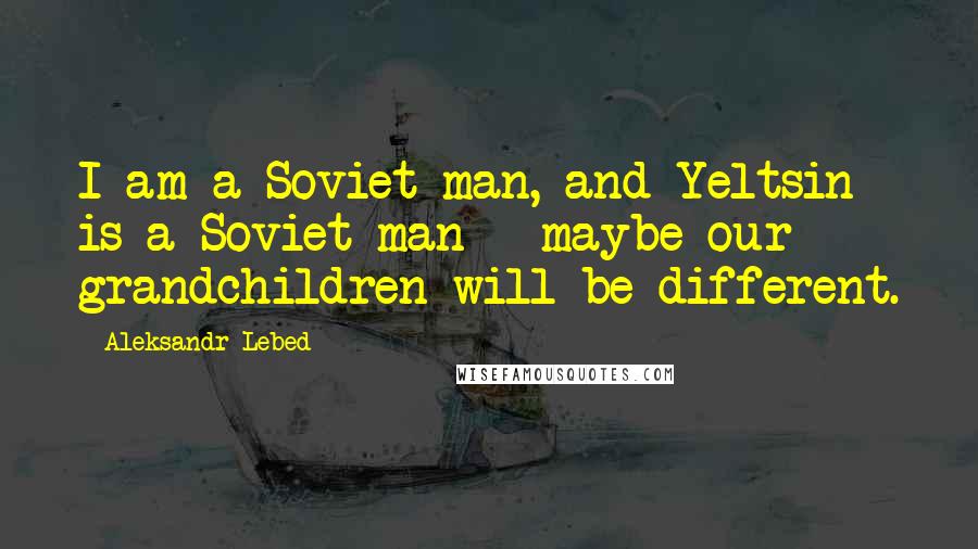 Aleksandr Lebed Quotes: I am a Soviet man, and Yeltsin is a Soviet man - maybe our grandchildren will be different.