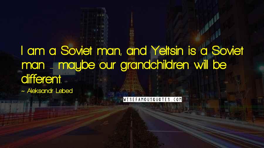 Aleksandr Lebed Quotes: I am a Soviet man, and Yeltsin is a Soviet man - maybe our grandchildren will be different.