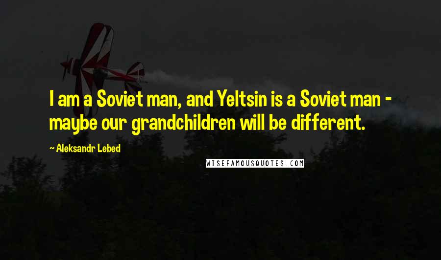Aleksandr Lebed Quotes: I am a Soviet man, and Yeltsin is a Soviet man - maybe our grandchildren will be different.