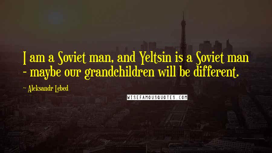 Aleksandr Lebed Quotes: I am a Soviet man, and Yeltsin is a Soviet man - maybe our grandchildren will be different.