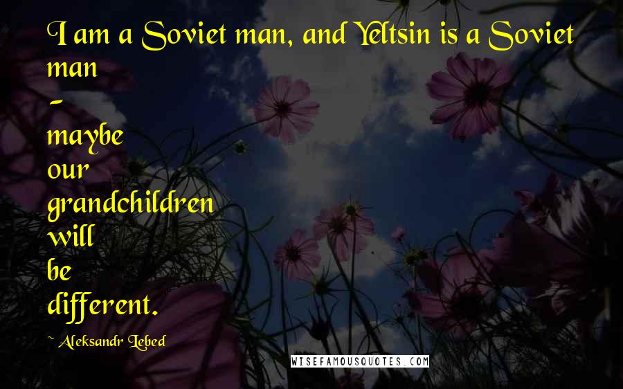 Aleksandr Lebed Quotes: I am a Soviet man, and Yeltsin is a Soviet man - maybe our grandchildren will be different.