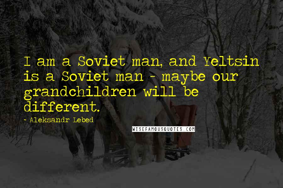 Aleksandr Lebed Quotes: I am a Soviet man, and Yeltsin is a Soviet man - maybe our grandchildren will be different.