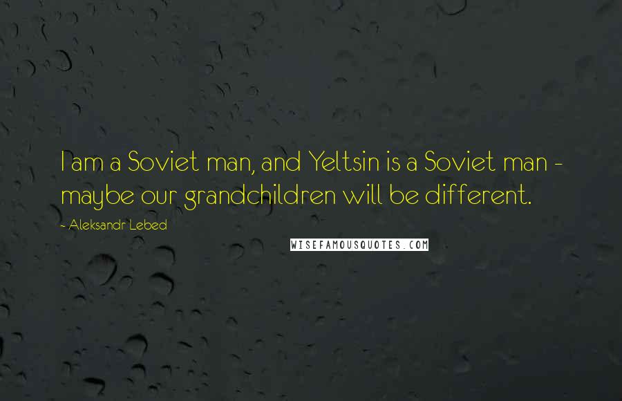 Aleksandr Lebed Quotes: I am a Soviet man, and Yeltsin is a Soviet man - maybe our grandchildren will be different.