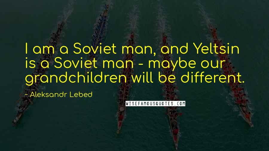 Aleksandr Lebed Quotes: I am a Soviet man, and Yeltsin is a Soviet man - maybe our grandchildren will be different.