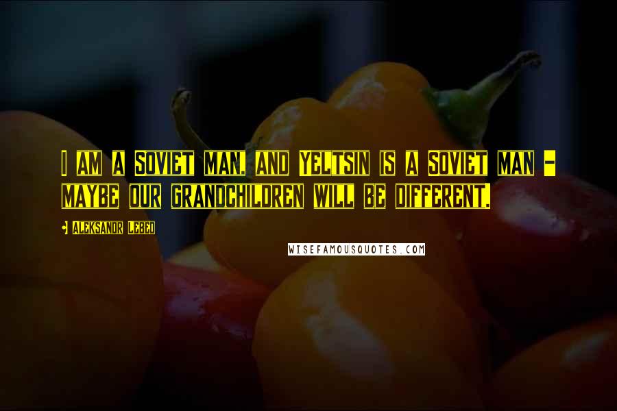 Aleksandr Lebed Quotes: I am a Soviet man, and Yeltsin is a Soviet man - maybe our grandchildren will be different.