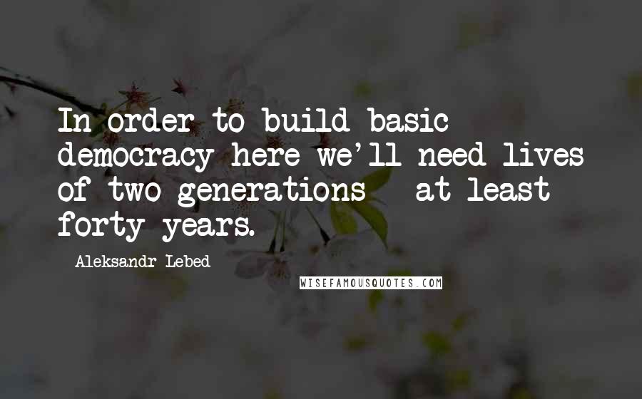 Aleksandr Lebed Quotes: In order to build basic democracy here we'll need lives of two generations - at least forty years.