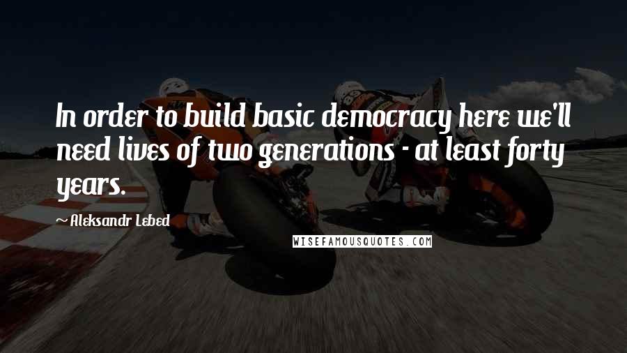 Aleksandr Lebed Quotes: In order to build basic democracy here we'll need lives of two generations - at least forty years.