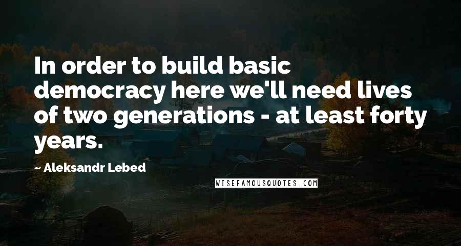 Aleksandr Lebed Quotes: In order to build basic democracy here we'll need lives of two generations - at least forty years.