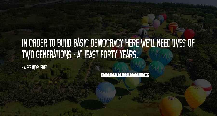 Aleksandr Lebed Quotes: In order to build basic democracy here we'll need lives of two generations - at least forty years.