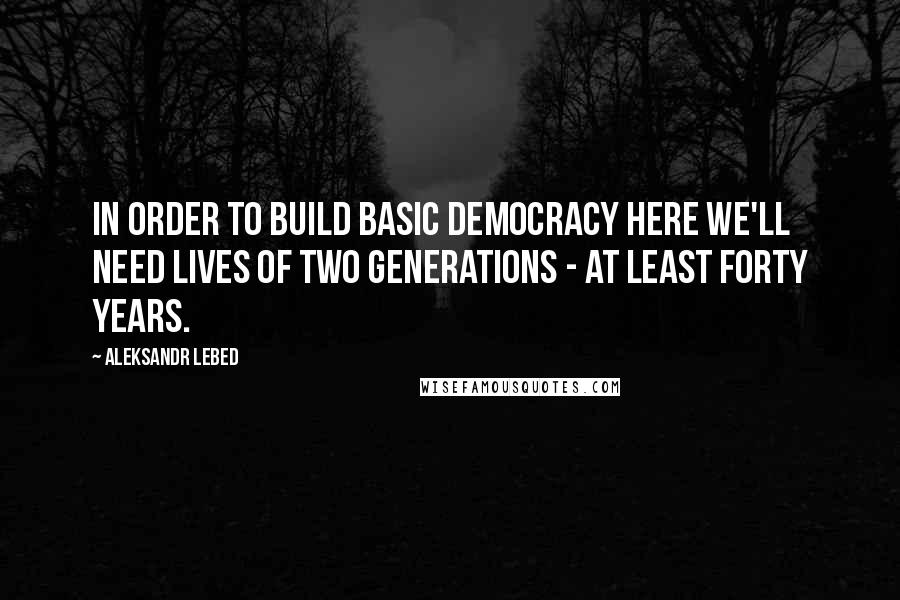 Aleksandr Lebed Quotes: In order to build basic democracy here we'll need lives of two generations - at least forty years.