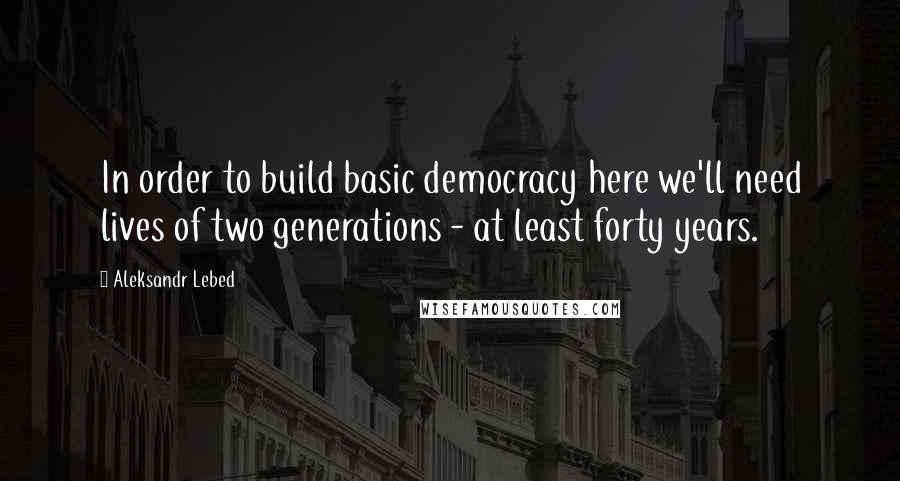 Aleksandr Lebed Quotes: In order to build basic democracy here we'll need lives of two generations - at least forty years.