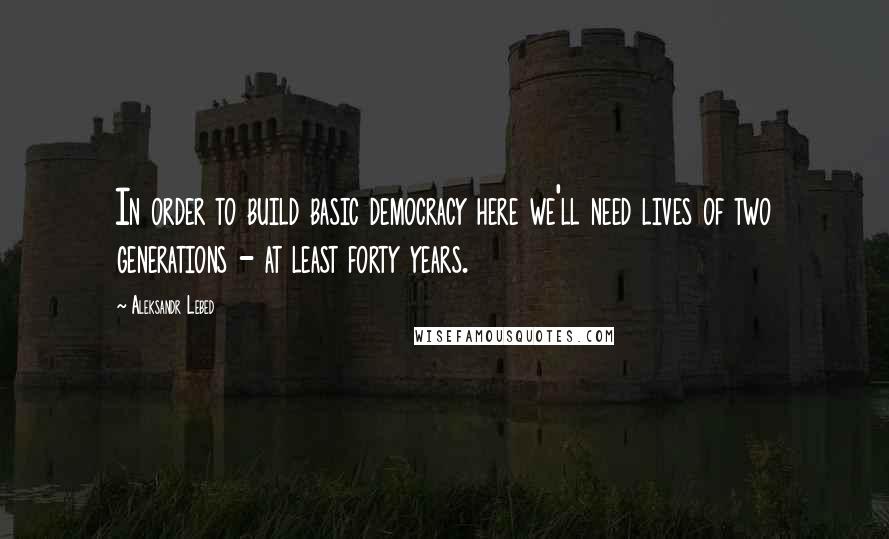 Aleksandr Lebed Quotes: In order to build basic democracy here we'll need lives of two generations - at least forty years.