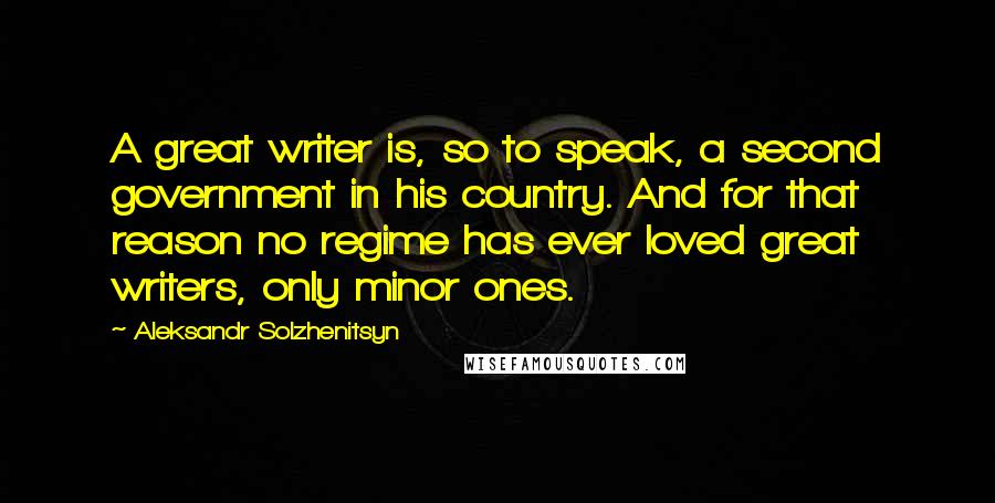 Aleksandr Solzhenitsyn Quotes: A great writer is, so to speak, a second government in his country. And for that reason no regime has ever loved great writers, only minor ones.