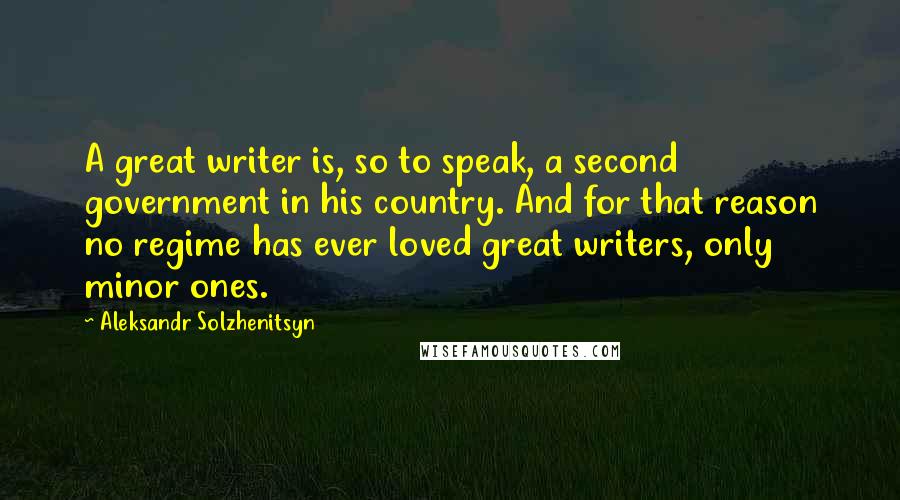 Aleksandr Solzhenitsyn Quotes: A great writer is, so to speak, a second government in his country. And for that reason no regime has ever loved great writers, only minor ones.