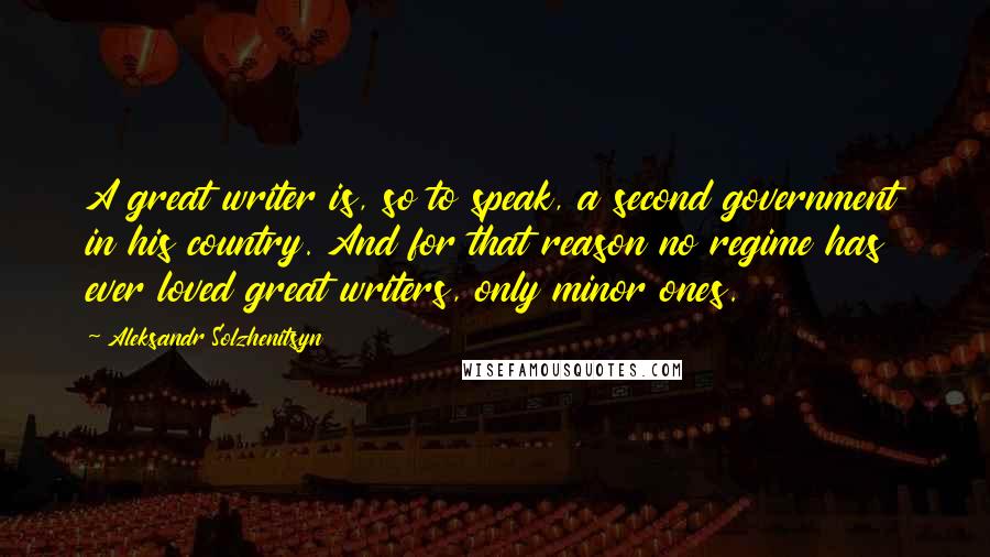 Aleksandr Solzhenitsyn Quotes: A great writer is, so to speak, a second government in his country. And for that reason no regime has ever loved great writers, only minor ones.