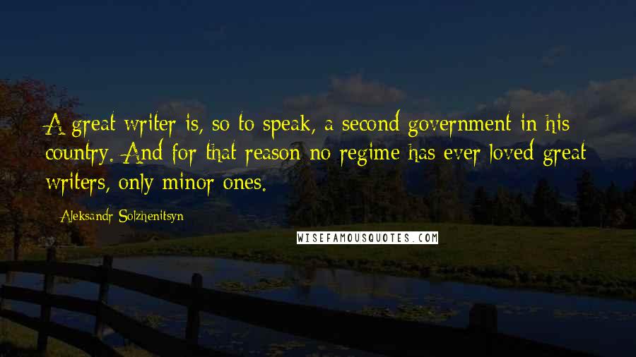 Aleksandr Solzhenitsyn Quotes: A great writer is, so to speak, a second government in his country. And for that reason no regime has ever loved great writers, only minor ones.