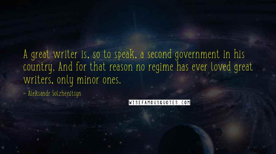 Aleksandr Solzhenitsyn Quotes: A great writer is, so to speak, a second government in his country. And for that reason no regime has ever loved great writers, only minor ones.
