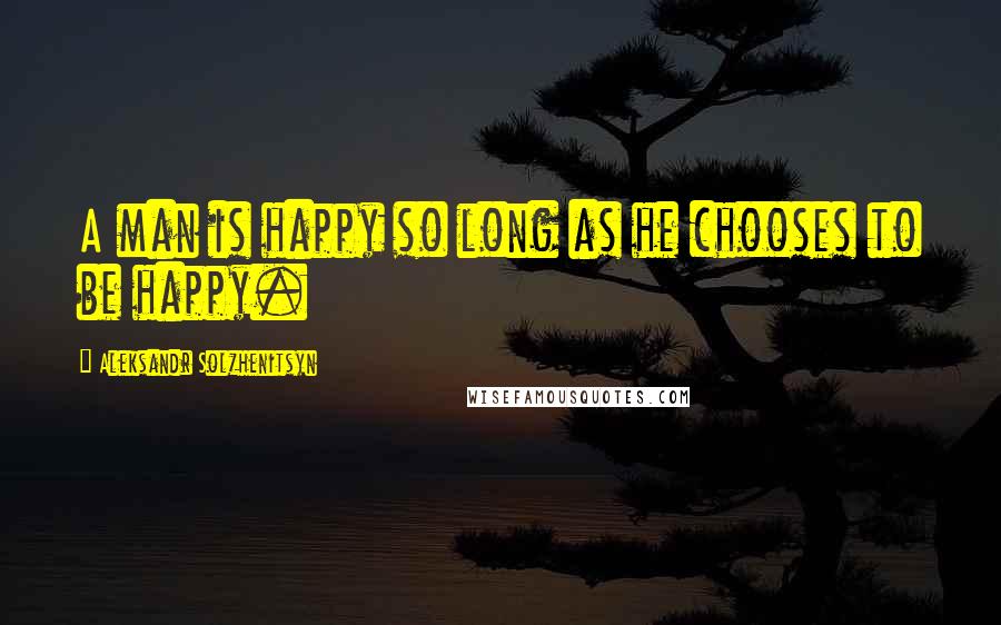 Aleksandr Solzhenitsyn Quotes: A man is happy so long as he chooses to be happy.