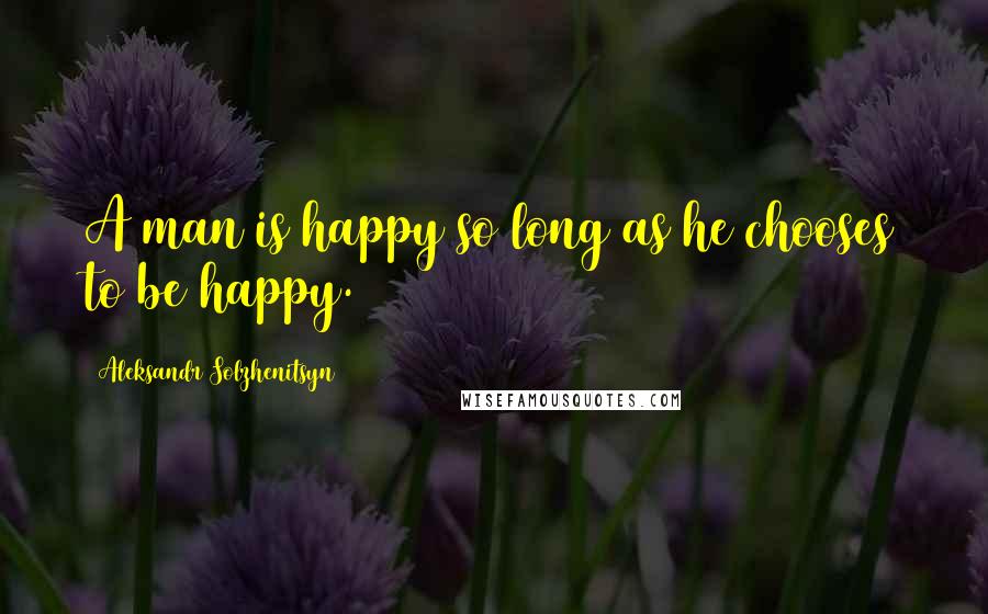 Aleksandr Solzhenitsyn Quotes: A man is happy so long as he chooses to be happy.