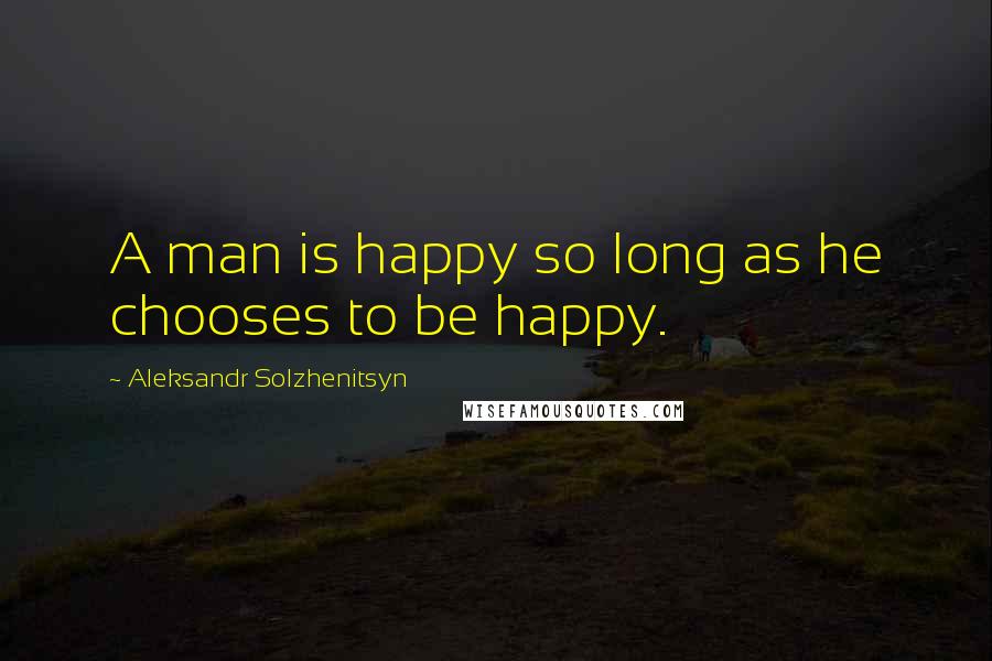 Aleksandr Solzhenitsyn Quotes: A man is happy so long as he chooses to be happy.