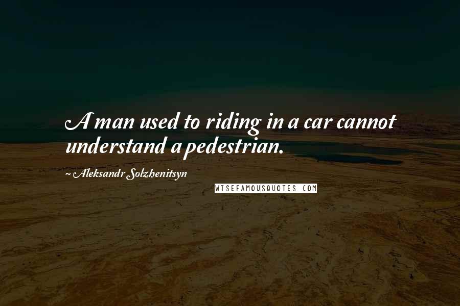 Aleksandr Solzhenitsyn Quotes: A man used to riding in a car cannot understand a pedestrian.