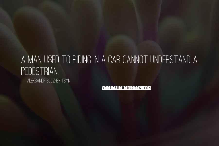Aleksandr Solzhenitsyn Quotes: A man used to riding in a car cannot understand a pedestrian.