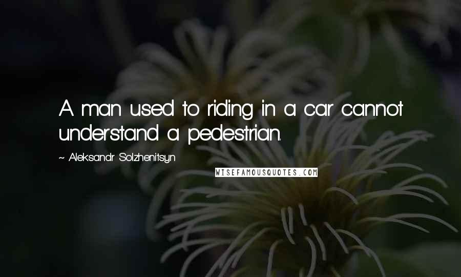 Aleksandr Solzhenitsyn Quotes: A man used to riding in a car cannot understand a pedestrian.
