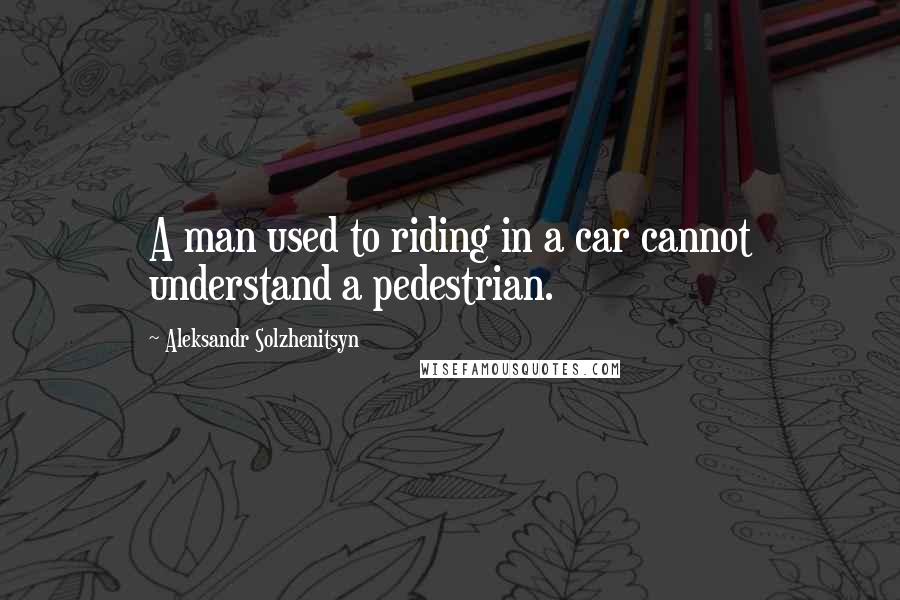 Aleksandr Solzhenitsyn Quotes: A man used to riding in a car cannot understand a pedestrian.