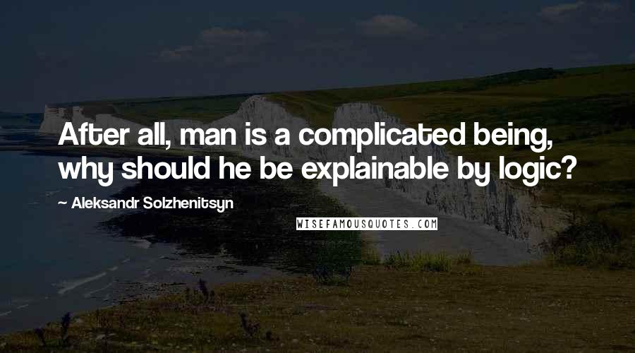 Aleksandr Solzhenitsyn Quotes: After all, man is a complicated being, why should he be explainable by logic?