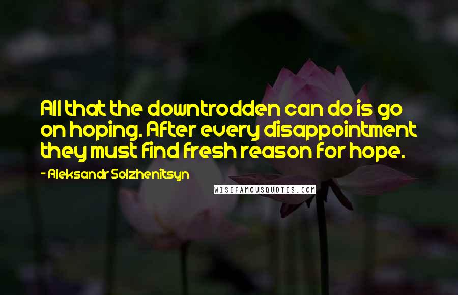 Aleksandr Solzhenitsyn Quotes: All that the downtrodden can do is go on hoping. After every disappointment they must find fresh reason for hope.