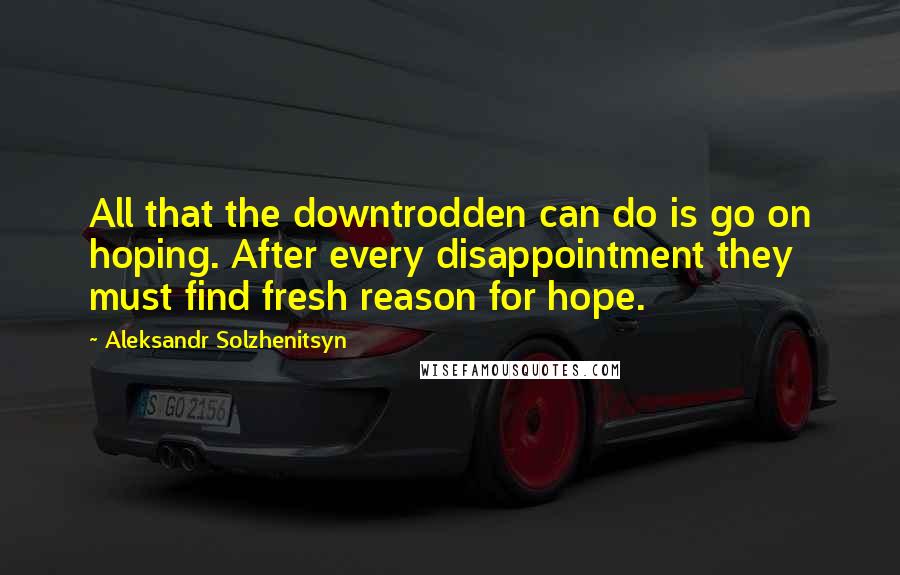 Aleksandr Solzhenitsyn Quotes: All that the downtrodden can do is go on hoping. After every disappointment they must find fresh reason for hope.