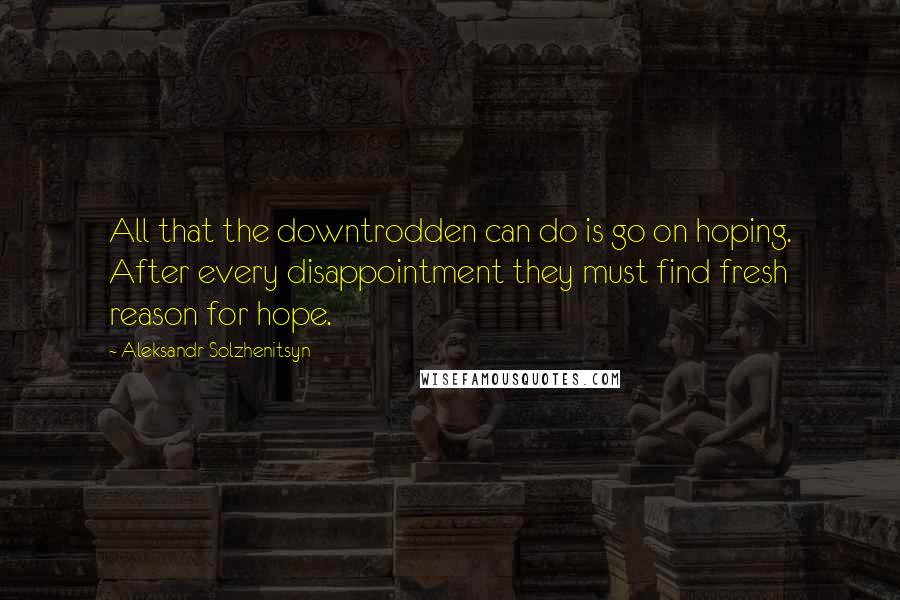 Aleksandr Solzhenitsyn Quotes: All that the downtrodden can do is go on hoping. After every disappointment they must find fresh reason for hope.