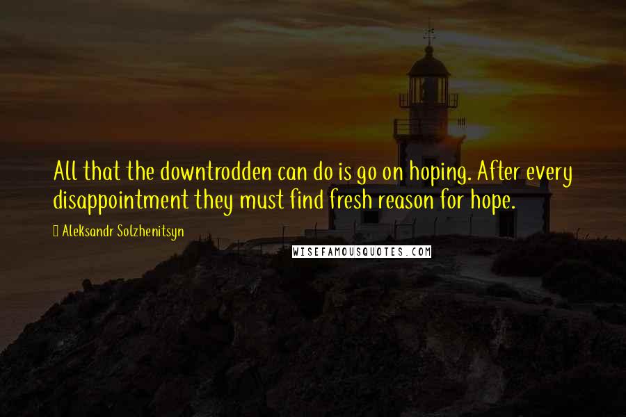 Aleksandr Solzhenitsyn Quotes: All that the downtrodden can do is go on hoping. After every disappointment they must find fresh reason for hope.