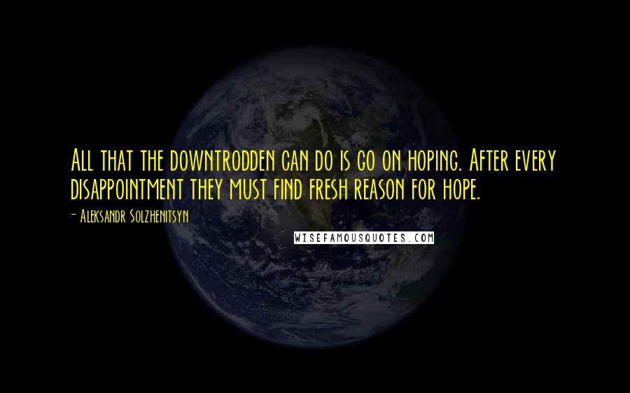 Aleksandr Solzhenitsyn Quotes: All that the downtrodden can do is go on hoping. After every disappointment they must find fresh reason for hope.