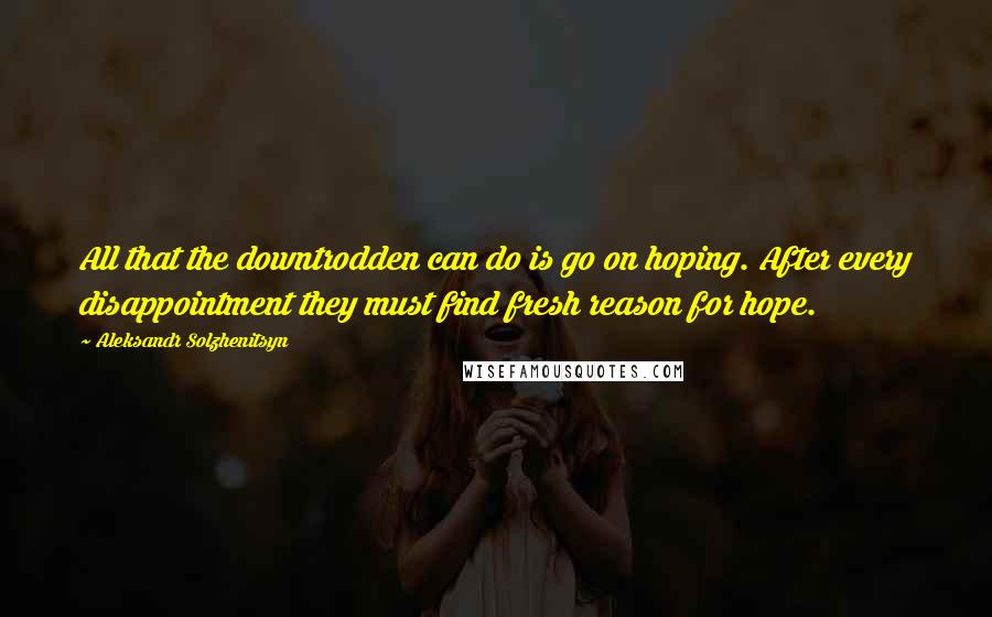 Aleksandr Solzhenitsyn Quotes: All that the downtrodden can do is go on hoping. After every disappointment they must find fresh reason for hope.