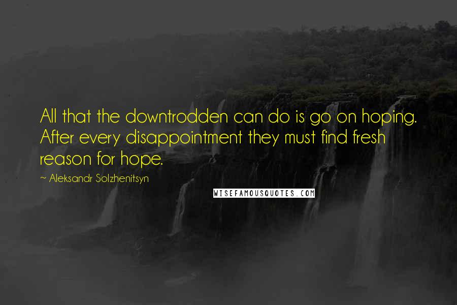 Aleksandr Solzhenitsyn Quotes: All that the downtrodden can do is go on hoping. After every disappointment they must find fresh reason for hope.