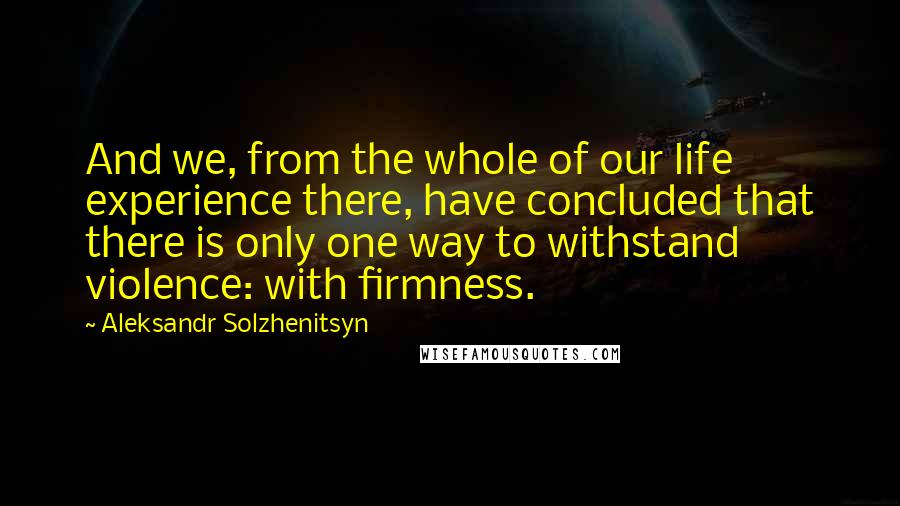 Aleksandr Solzhenitsyn Quotes: And we, from the whole of our life experience there, have concluded that there is only one way to withstand violence: with firmness.