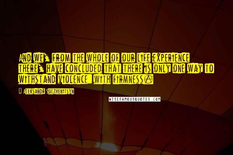 Aleksandr Solzhenitsyn Quotes: And we, from the whole of our life experience there, have concluded that there is only one way to withstand violence: with firmness.