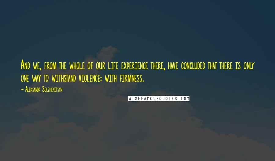 Aleksandr Solzhenitsyn Quotes: And we, from the whole of our life experience there, have concluded that there is only one way to withstand violence: with firmness.