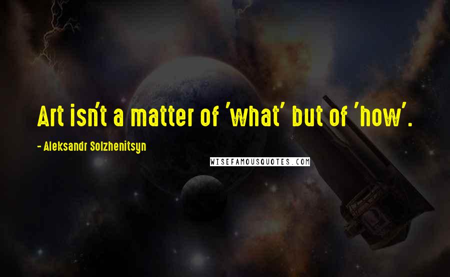 Aleksandr Solzhenitsyn Quotes: Art isn't a matter of 'what' but of 'how'.